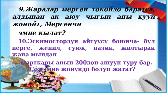 9.Жарадар мерген токойдо баратса, алдынан ак аюу чыгып аны кууп жонойт, Мергенчи эмне кылат? 10.Эскимостордун айтуусу боюнча- бул нерсе, женил, суюк, назик, жалтырак жана мындан сырткары анын 200дон ашуун туру бар. Соз эмне жонундо болуп жатат? 