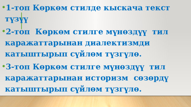 1-топ Көркөм стилде кыскача текст түзүү 2-топ Көркөм стилге мүнөздүү тил каражаттарынан диалектизмди катыштырып сүйлөм түзгүлө. 3-топ Көркөм стилге мүнөздүү тил каражаттарынан историзм сөзөрдү катыштырып сүйлөм түзгүлө. 
