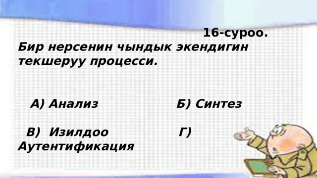  16-суроо. Бир нерсенин чындык экендигин текшеруу процесси.    А) Анализ Б) Синтез   В) Изилдоо Г) Аутентификация 