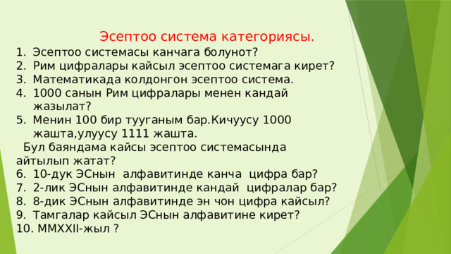  Эсептоо система категориясы. Эсептоо системасы канчага болунот? Рим цифралары кайсыл эсептоо системага кирет? Математикада колдонгон эсептоо система. 1000 санын Рим цифралары менен кандай жазылат? Менин 100 бир тууганым бар.Кичуусу 1000 жашта,улуусу 1111 жашта.  Бул баяндама кайсы эсептоо системасында айтылып жатат? 10-дук ЭСнын алфавитинде канча цифра бар? 2-лик ЭСнын алфавитинде кандай цифралар бар? 8-дик ЭСнын алфавитинде эн чон цифра кайсыл? Тамгалар кайсыл ЭСнын алфавитине кирет?  ММХХII-жыл ? 
