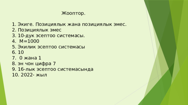  Жооптор.   1. Экиге. Позициялык жана позициялык эмес.  2. Позициялык эмес  3. 10-дук эсептоо системасы.  4. М=1000  5. Экилик эсептоо системасы  6. 10  7. 0 жана 1  8. эн чон цифра 7  9. 16-лык эсептоо системасында  10. 2022- жыл   