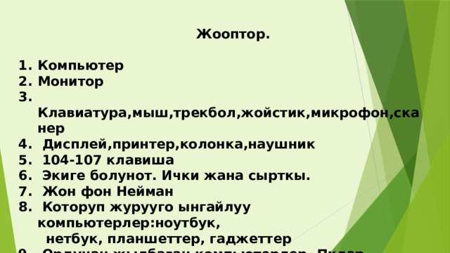  Жооптор.  Компьютер Монитор  Клавиатура,мыш,трекбол,жойстик,микрофон,сканер  Дисплей,принтер,колонка,наушник  104-107 клавиша  Экиге болунот. Ички жана сырткы.  Жон фон Нейман  Которуп журууго ынгайлуу компьютерлер:ноутбук,  нетбук, планшеттер, гаджеттер  Ордунан жылбаган компьютерлер, Пклар  Маус,наушник,колонка,принтер,микрофон  