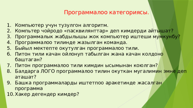  Программалоо категориясы. Компьютер учун тузулгон алгоритм. Компьтер чойродо «пасквилянттар» деп кимдерди айтышат? Программалык жабдылышы жок компьютер иштеши мумкунбу? Программалоо тилинде жазылган команда. Быйыл мектепте окутулган программалоо тили. Питон тили качан ойлонуп табылган жана качан колдоно баштаган? Питон программалоо тили кимдин ысымынан коюлган? Балдарга ЛОГО программалоо тилин окуткан мугалимин эмне деп аташат? Башка программаларды иштетпоо аракетинде жасалган программа Хакер дегендер кимдер? 