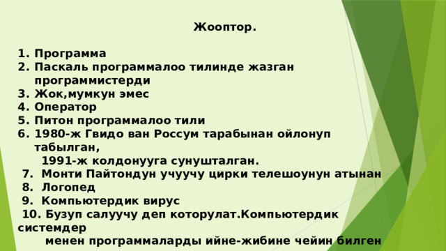  Жооптор.  Программа Паскаль программалоо тилинде жазган программистерди Жок,мумкун эмес Оператор Питон программалоо тили 1980-ж Гвидо ван Россум тарабынан ойлонуп табылган,  1991-ж колдонууга сунушталган.  7. Монти Пайтондун учуучу цирки телешоунун атынан  8. Логопед  9. Компьютердик вирус  10. Бузуп салуучу деп которулат.Компьютердик системдер  менен программаларды ийне-жибине чейин билген адам.     