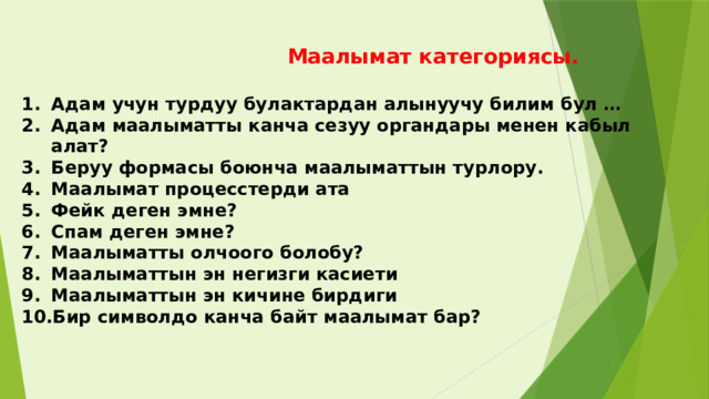 Маалымат категориясы.  Адам учун турдуу булактардан алынуучу билим бул … Адам маалыматты канча сезуу органдары менен кабыл алат? Беруу формасы боюнча маалыматтын турлору. Маалымат процесстерди ата Фейк деген эмне? Спам деген эмне? Маалыматты олчоого болобу? Маалыматтын эн негизги касиети Маалыматтын эн кичине бирдиги Бир символдо канча байт маалымат бар?   