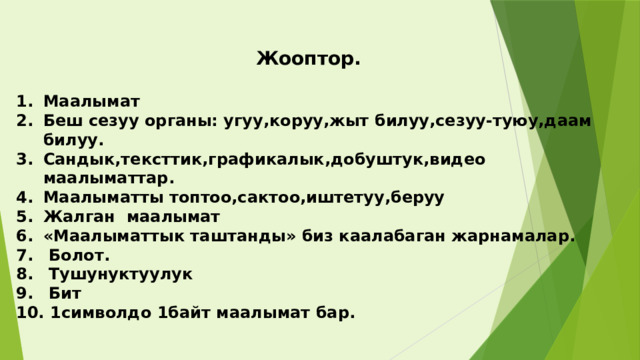 Жооптор.  Маалымат Беш сезуу органы: угуу,коруу,жыт билуу,сезуу-туюу,даам билуу. Сандык,тексттик,графикалык,добуштук,видео маалыматтар. Маалыматты топтоо,сактоо,иштетуу,беруу Жалган маалымат «Маалыматтык таштанды» биз каалабаган жарнамалар.  Болот.  Тушунуктуулук  Бит  1символдо 1байт маалымат бар.  