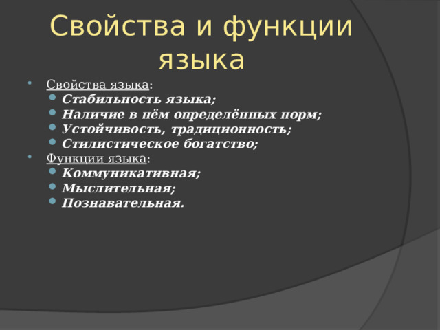 Свойства и функции языка Свойства языка : Стабильность языка ; Наличие в нём определённых норм; Устойчивость, традиционность; Стилистическое богатство; Стабильность языка ; Наличие в нём определённых норм; Устойчивость, традиционность; Стилистическое богатство; Функции языка : Коммуникативная ; Мыслительная ; Познавательная .  Коммуникативная ; Мыслительная ; Познавательная .  