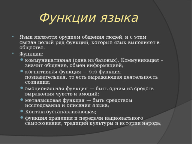 Функции языка Язык является орудием общения людей, и с этим связан целый ряд функций, которые язык выполняет в обществе. Функции : коммуникативная (одна из базовых). Коммуникация – значит общение, обмен информацией; когнитивная функция — это функция познавательная, то есть выражающая деятельность сознания; эмоциональная функция — быть одним из средств выражения чувств и эмоций; метаязыковая функция — быть средством исследования и описания языка; Контактоустанавливающая; функция хранения и передачи национального самосознания, традиций культуры и истории народа; коммуникативная (одна из базовых). Коммуникация – значит общение, обмен информацией; когнитивная функция — это функция познавательная, то есть выражающая деятельность сознания; эмоциональная функция — быть одним из средств выражения чувств и эмоций; метаязыковая функция — быть средством исследования и описания языка; Контактоустанавливающая; функция хранения и передачи национального самосознания, традиций культуры и истории народа; 