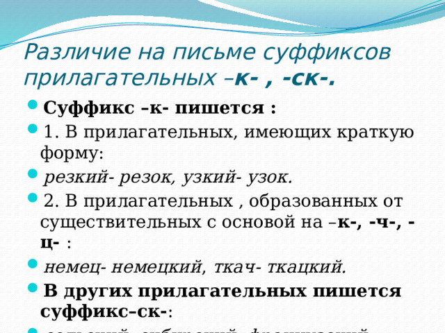 Различие на письме суффиксов прилагательных – к- , -ск-. Суффикс –к- пишется : 1. В прилагательных, имеющих краткую форму: резкий- резок, узкий- узок. 2. В прилагательных , образованных от существительных с основой на – к-, -ч-, -ц- : немец- немецкий , ткач- ткацкий. В других прилагательных пишется суффикс–ск- : сельский, сибирский, французский.  