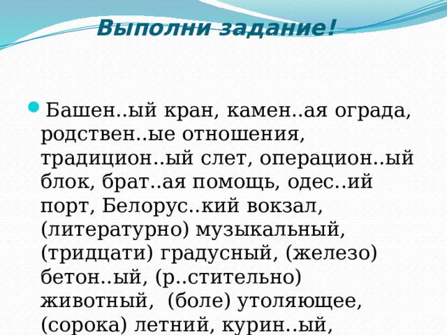 Выполни задание!   Башен..ый кран, камен..ая ограда, родствен..ые отношения, традицион..ый слет, операцион..ый блок, брат..ая помощь, одес..ий порт, Белорус..кий вокзал, (литературно) музыкальный, (тридцати) градусный, (железо) бетон..ый, (р..стительно) животный, (боле) утоляющее, (сорока) летний, курин..ый, землян..ой, замш..вый, ландыш..вый.  