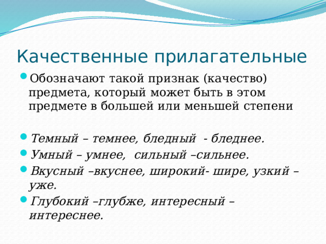 Качественные прилагательные Обозначают такой признак (качество) предмета, который может быть в этом предмете в большей или меньшей степени Темный – темнее, бледный - бледнее. Умный – умнее, сильный –сильнее. Вкусный –вкуснее, широкий- шире, узкий –уже. Глубокий –глубже, интересный –интереснее. 