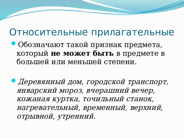 Относительные прилагательные Обозначают такой признак предмета, который не может быть в предмете в большей или меньшей степени. Деревянный дом, городской транспорт, январский мороз, вчерашний вечер, кожаная куртка, точильный станок, нагревательный, временный, верхний, отрывной, утренний. 
