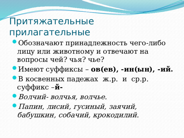 Притяжательные прилагательные Обозначают принадлежность чего-либо лицу или животному и отвечают на вопросы чей? чья? чье? Имеют суффиксы – ов(ев), -ин(ын), -ий. В косвенных падежах ж.р. и ср.р. суффикс – й- Волчий- волчья, волчье. Папин, лисий, гусиный, заячий, бабушкин, собачий, крокодилий. 