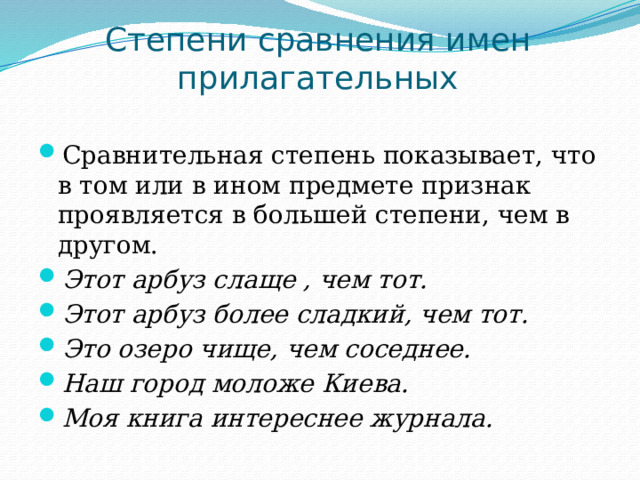 Степени сравнения имен прилагательных Сравнительная степень показывает, что в том или в ином предмете признак проявляется в большей степени, чем в другом. Этот арбуз слаще , чем тот. Этот арбуз более сладкий, чем тот. Это озеро чище, чем соседнее. Наш город моложе Киева. Моя книга интереснее журнала. 