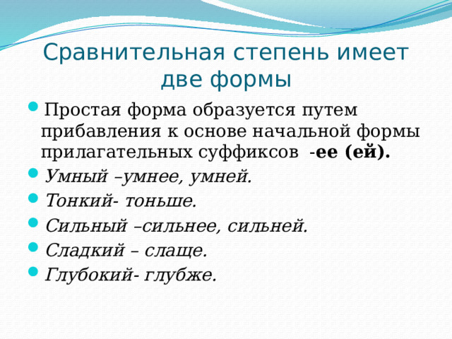 Сравнительная степень имеет две формы Простая форма образуется путем прибавления к основе начальной формы прилагательных суффиксов - ее (ей). Умный –умнее, умней. Тонкий- тоньше. Сильный –сильнее, сильней. Сладкий – слаще. Глубокий- глубже. 