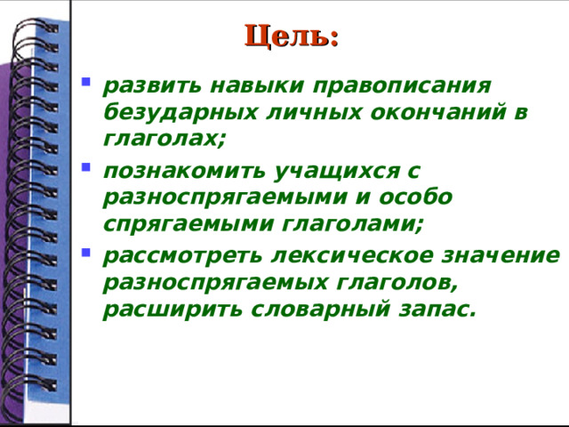 Цель:  развить навыки правописания безударных личных окончаний в глаголах; познакомить учащихся с разноспрягаемыми и особо спрягаемыми глаголами; рассмотреть лексическое значение разноспрягаемых глаголов, расширить словарный запас.  