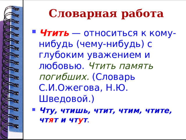 Словарная работа Чтить — относиться к кому-нибудь (чему-нибудь) с глубоким уважением и любовью. Чтить память погибших.  (Словарь С.И.Ожегова, Н.Ю. Шведовой.) Чту, чтишь, чтит, чтим, чтите, чт я т и чт у т . 