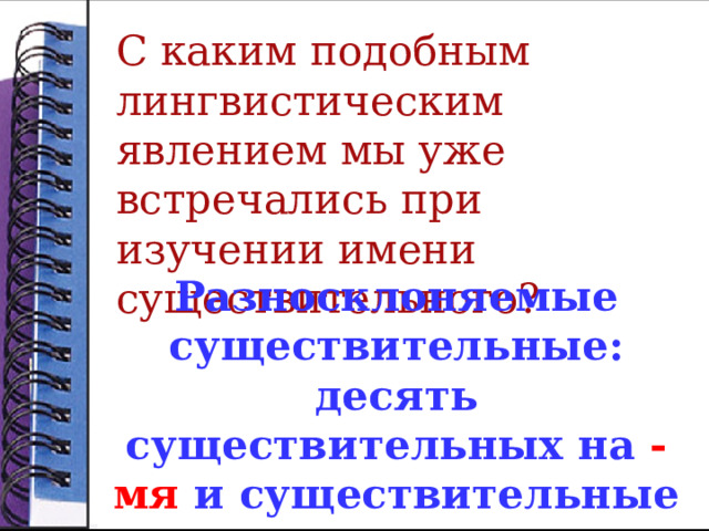 С каким подобным лингвистическим явлением мы уже встречались при изучении имени существительного?  Разносклоняемые существительные: десять существительных на -мя и существительные путь и дитя .  