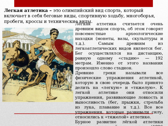 Легкая атлетика – это олимпийский вид спорта, который включает в себя беговые виды, спортивную ходьбу, многоборья, пробеги, кроссы и технические виды . Лёгкая атлетика считается очень древним видом спорта, об этом говорят повсеместные археологические находки (монеты, вазы, скульптуры и т.д.). Самым древним из легкоатлетических видов является бег. Бег осуществлялся на дистанцию, равную одному «стадию» — 192 метрам. Именно от этого названия произошло слово стадион. Древние греки называли все физические упражнения атлетикой, которую в свою очередь было принято делить на «легкую» и «тяжелую». К легкой атлетике они относили упражнения, развивающие ловкость и выносливость (бег, прыжки, стрельба из лука, плавание и т.д.). Все все упражнения, которые развивали силу, относились к «тяжелой» атлетике. Бурное развитие лёгкой атлетики связано с олимпийскими играми (1896 г.), в которых ей отвели наибольшее место. 