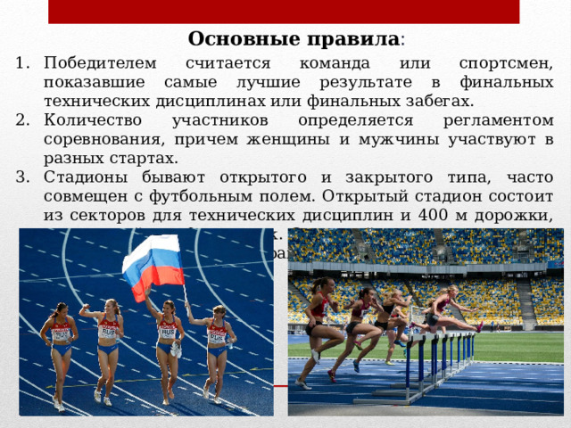 Основные правила : Победителем считается команда или спортсмен, показавшие самые лучшие результате в финальных технических дисциплинах или финальных забегах. Количество участников определяется регламентом соревнования, причем женщины и мужчины участвуют в разных стартах. Стадионы бывают открытого и закрытого типа, часто совмещен с футбольным полем. Открытый стадион состоит из секторов для технических дисциплин и 400 м дорожки, поделенной  на 9 дорожек. Закрытый стадион состоит из 200 м дорожки с 4-6 секторами.  