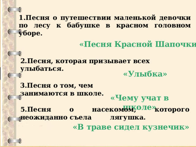 1.Песня о путешествии маленькой девочки по лесу к бабушке в красном головном уборе.  «Песня Красной Шапочки»    2.Песня, которая призывает всех улыбаться.   «Улыбка»   3.Песня о том, чем занимаются в школе. «Чему учат в школе» 5.Песня о насекомом, которого неожиданно съела лягушка. «В траве сидел кузнечик» 
