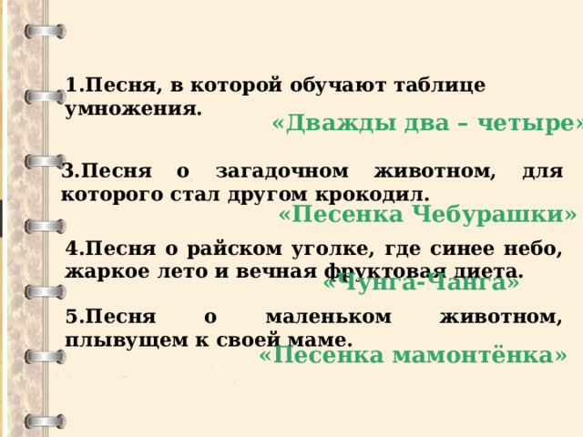   1.Песня, в которой обучают таблице умножения.   «Дважды два – четыре» 3.Песня о загадочном животном, для которого стал другом крокодил. «Песенка Чебурашки» 4.Песня о райском уголке, где синее небо, жаркое лето и вечная фруктовая диета. «Чунга-Чанга» 5.Песня о маленьком животном, плывущем к своей маме. «Песенка мамонтёнка» 
