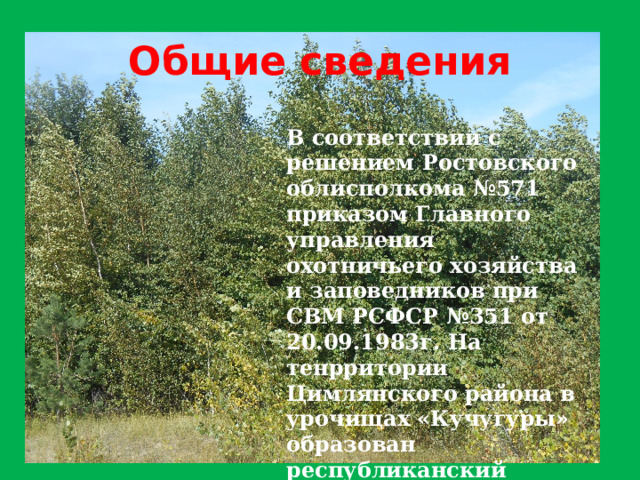 Общие сведения В соответствии с решением Ростовского облисполкома №571 приказом Главного управления охотничьего хозяйства и заповедников при СВМ РСФСР №351 от 20.09.1983г. На тенрритории Цимлянского района в урочищах «Кучугуры» образован республиканский зоологический заказник «Цимлянский» полщадью 45 тыс.га. 