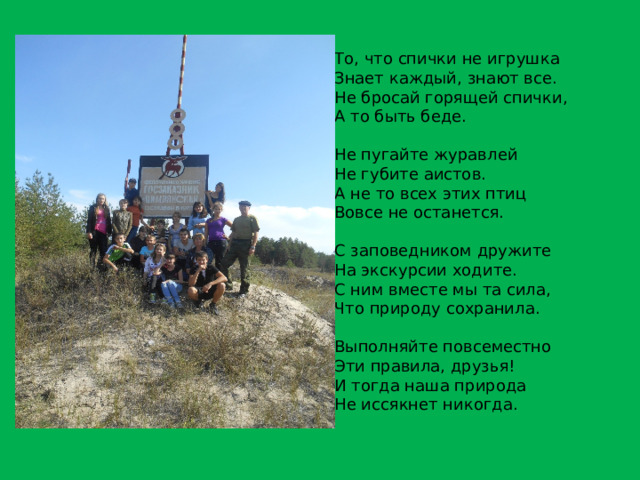 То, что спички не игрушка Знает каждый, знают все. Не бросай горящей спички, А то быть беде. Не пугайте журавлей Не губите аистов. А не то всех этих птиц Вовсе не останется. С заповедником дружите На экскурсии ходите. С ним вместе мы та сила, Что природу сохранила. Выполняйте повсеместно Эти правила, друзья! И тогда наша природа Не иссякнет никогда. 
