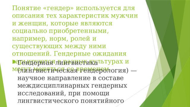 Понятие «гендер» используется для описания тех характеристик мужчин и женщин, которые являются социально приобретенными, например, норм, ролей и существующих между ними отношений. Гендерные ожидания варьируются в разных культурах и могут меняться со временем. Гендерная лингвистика (лингвистическая гендерология) — научное направление в составе междисциплинарных гендерных исследований, при помощи лингвистического понятийного аппарата изучающее гендер 