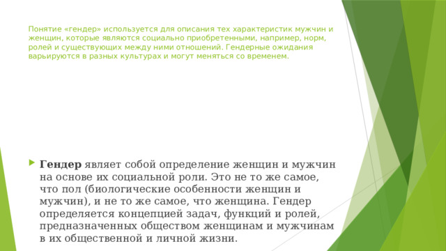 Понятие «гендер» используется для описания тех характеристик мужчин и женщин, которые являются социально приобретенными, например, норм, ролей и существующих между ними отношений. Гендерные ожидания варьируются в разных культурах и могут меняться со временем. Гендер  являет собой определение женщин и мужчин на основе их социальной роли. Это не то же самое, что пол (биологические особенности женщин и мужчин), и не то же самое, что женщина. Гендер определяется концепцией задач, функций и ролей, предназначенных обществом женщинам и мужчинам в их общественной и личной жизни. 
