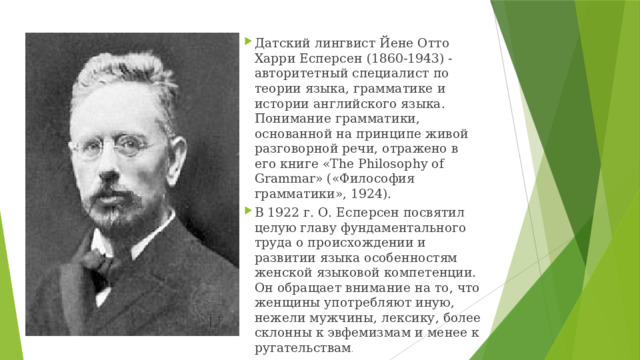 Датский лингвист Йене Отто Харри Есперсен (1860-1943) - авторитетный специалист по теории языка, грамматике и истории английского языка. Понимание грамматики, основанной на принципе живой разговорной речи, отражено в его книге «The Philosophy of Grammar» («Философия грамматики», 1924). В 1922 г. О. Есперсен посвятил целую главу фундаментального труда о происхождении и развитии языка особенностям женской языковой компетенции. Он обращает внимание на то, что женщины употребляют иную, нежели мужчины, лексику, более склонны к эвфемизмам и менее к ругательствам . 