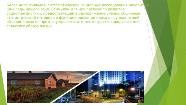 Более интенсивные и систематические гендерные исследования начались в 60-е годы нашего века. Стимулом для них послужило развитие социолингвистики, предоставившей в распоряжение ученых обширный статистический материал о функционировании языка в группах людей, объединенных по признаку профессии, пола, возраста, городского или сельского образа жизни. 