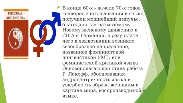 В конце 60-х - начале 70-х годов гендерные исследования в языке получили мощнейший импульс, благодаря так называемому Новому женскому движению в США и Германии, в результате чего в языкознании возникло своеобразное направление, названное феминистской лингвистикой (ФЛ), или феминистской критикой языка. Основополагающей стала работа Р. Лакофф, обосновавшая андроцентричность языка и ущербность образа женщины в картине мира, воспроизводимой в языке. 