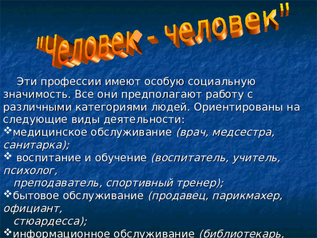  Эти профессии имеют особую социальную значимость. Все они предполагают работу с различными категориями людей. Ориентированы на следующие виды деятельности: медицинское обслуживание (врач, медсестра, санитарка);  воспитание и обучение (воспитатель, учитель, психолог,  преподаватель, спортивный тренер); бытовое обслуживание (продавец, парикмахер, официант,  стюардесса); информационное обслуживание (библиотекарь,  экскурсовод); защита общества и государства (юрист, следователь,  военнослужащий, милиционер). 