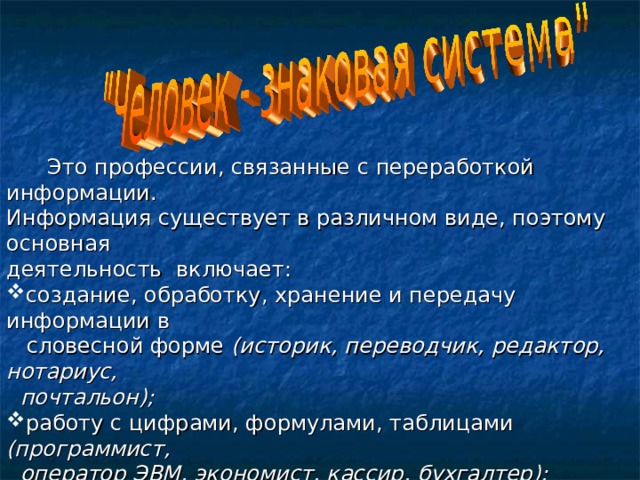  Это профессии, связанные с переработкой информации. Информация существует в различном виде, поэтому основная деятельность включает: создание, обработку, хранение и передачу информации в  словесной форме (историк, переводчик, редактор, нотариус,  почтальон); работу с цифрами, формулами, таблицами (программист,  оператор ЭВМ, экономист, кассир, бухгалтер); работу с чертежами, картами, схемами (чертежник,  закройщик, штурман); оперирование звуковыми сигналами (радист, стенографист,  телефонист). 