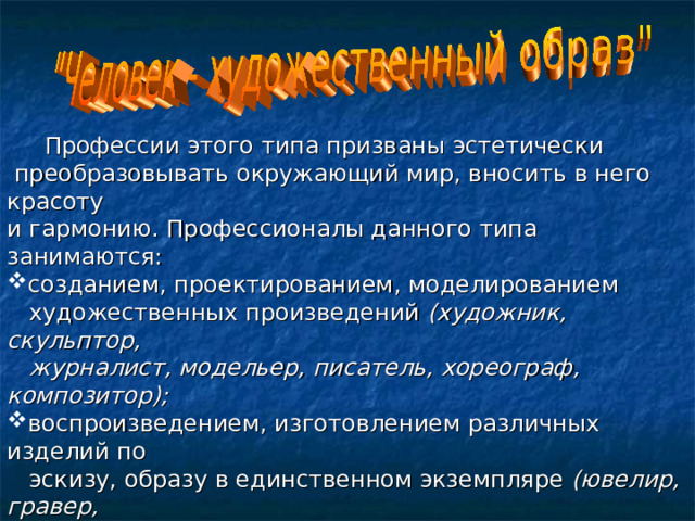  Профессии этого типа призваны эстетически  преобразовывать окружающий мир, вносить в него красоту и гармонию. Профессионалы данного типа занимаются: созданием, проектированием, моделированием  художественных произведений (художник, скульптор,  журналист, модельер, писатель, хореограф, композитор); воспроизведением, изготовлением различных изделий по  эскизу, образу в единственном экземпляре (ювелир, гравер,  реставратор, столяр-краснодеревщик, цветовод –  декоратор);  воспроизведением, копированием, размножением  художественных произведений в массовом производстве  (живописец по росписи фарфора, шлифовальщик по камню). 