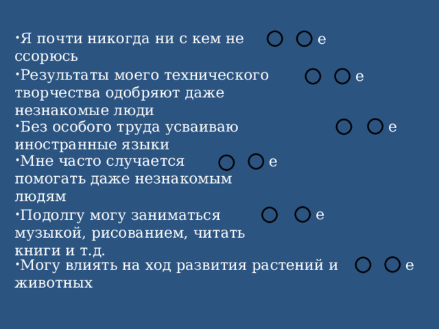Я почти никогда ни с кем не ссорюсь Результаты моего технического творчества одобряют даже незнакомые люди Без особого труда усваиваю иностранные языки Мне часто случается помогать даже незнакомым людям Подолгу могу заниматься музыкой, рисованием, читать книги и т.д. Могу влиять на ход развития растений и животных 