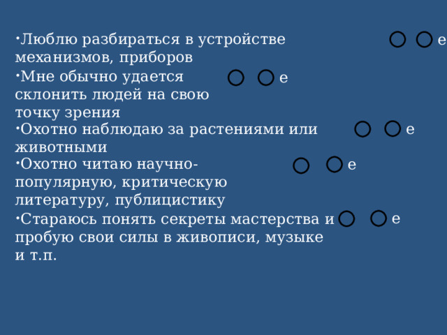 Люблю разбираться в устройстве механизмов, приборов Мне обычно удается склонить людей на свою точку зрения Охотно наблюдаю за растениями или животными Охотно читаю научно-популярную, критическую литературу, публицистику Стараюсь понять секреты мастерства и пробую свои силы в живописи, музыке и т.п. 