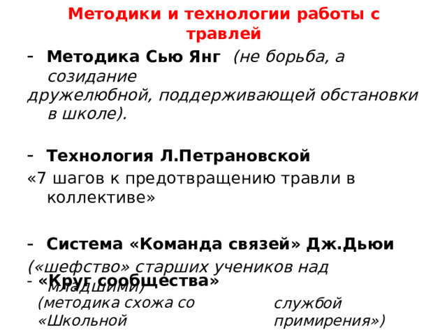 Методики  и  технологии  работы  с  травлей Методика Сью Янг  (не борьба, а созидание дружелюбной, поддерживающей обстановки в школе). Технология Л.Петрановской «7 шагов к предотвращению травли в коллективе» Система «Команда связей» Дж.Дьюи («шефство» старших учеников над младшими) -  «Круг  сообщества» (методика  схожа  со  «Школьной службой  примирения») 