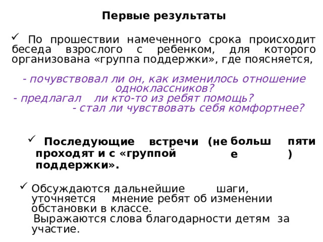 Первые результаты  По прошествии намеченного срока происходит беседа взрослого с ребенком, для которого организована «группа поддержки», где поясняется, - почувствовал ли он, как изменилось отношение одноклассников? - предлагал  ли кто-то из ребят помощь? - стал ли чувствовать себя комфортнее? больше  Последующие  встречи  (не проходят и с «группой поддержки». пяти) Обсуждаются дальнейшие  шаги,  уточняется  мнение ребят об изменении обстановки в классе.  Выражаются слова благодарности детям  за участие. 