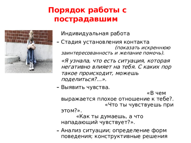  Порядок  работы  с  пострадавшим Индивидуальная работа Стадия установления контакта (показать искреннюю заинтересованность и желание помочь). «Я узнала, что есть ситуация, которая негативно влияет на тебя. С каких пор такое происходит, можешь поделиться?...». Выявить чувства. «В чем выражается плохое отношение к тебе?. «Что ты чувствуешь при этом?». «Как ты думаешь, а что нападающий чувствует?». Анализ ситуации; определение форм поведения; конструктивные решения «Что мы можем сделать, чтобы ситуация изменилась в лучшую сторону? «Что ты сам  можешь сделать? » 