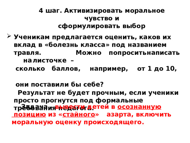 4  шаг.  Активизировать моральное  чувство  и  сформулировать  выбор Ученикам предлагается оценить, каков их вклад в «болезнь класса» под названием травля.  Можно  попросить  написать  на  листочке  –  сколько  баллов,  например,  от 1 до 10,    они поставили бы себе?  Результат не будет прочным, если ученики просто прогнутся под формальные требования педагога.  Задача  – вывести детей в осознанную  позицию из « стайного »  азарта, включить  моральную оценку происходящего. 