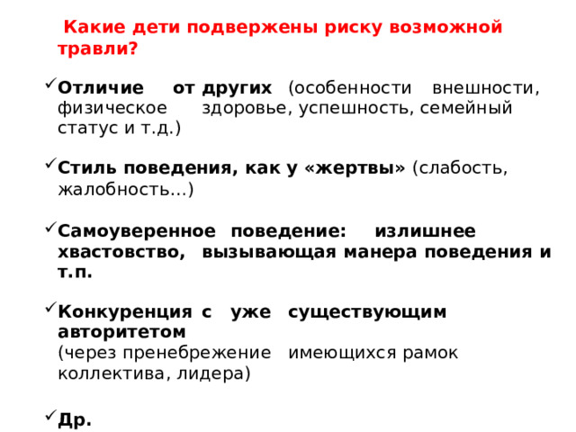  Какие дети подвержены риску возможной травли? Отличие  от  других  (особенности  внешности,  физическое  здоровье, успешность, семейный статус и т.д.) Стиль поведения, как у «жертвы» (слабость, жалобность…) Самоуверенное  поведение:  излишнее  хвастовство,  вызывающая манера поведения и т.п. Конкуренция  с  уже  существующим  авторитетом (через пренебрежение  имеющихся рамок коллектива, лидера) Др.  