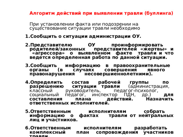Алгоритм действий при выявлении травли (буллинга) При установлении факта или подозрении на существование ситуации травли необходимо Сообщить о ситуации администрации ОУ. Представителю ОУ проинформировать родителей/законных  представителей «жертвы» и «агрессора» о выявленном факте  травли и что ведется определенная работа по данной ситуации. Сообщить информацию в правоохранительные органы  (в случаях совершения явного правонарушения  несовершиеннолетними). Определить состав рабочей группы по разрешению ситуации  травли (администрация, классный руководитель, педагог-психолог,  социальный педагог, инспектор ПДН, др.) для составления плана  действий. Назначить ответственных исполнителей. Ответственным исполнителям собрать информацию о фактах  травли от нейтральных лиц и участников. Ответственным исполнителям разработать комплексный план  сопровождения участников травли. 