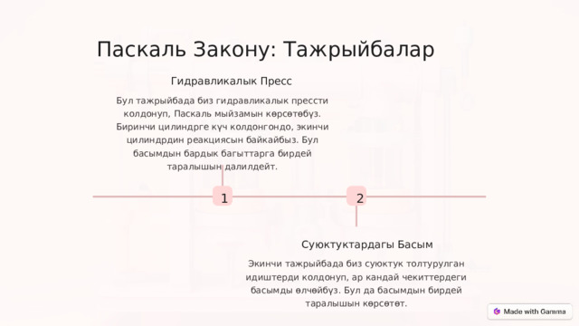 Паскаль Закону: Тажрыйбалар Гидравликалык Пресс Бул тажрыйбада биз гидравликалык прессти колдонуп, Паскаль мыйзамын көрсөтөбүз. Биринчи цилиндрге күч колдонгондо, экинчи цилиндрдин реакциясын байкайбыз. Бул басымдын бардык багыттарга бирдей таралышын далилдейт. 1 2 Суюктуктардагы Басым Экинчи тажрыйбада биз суюктук толтурулган идиштерди колдонуп, ар кандай чекиттердеги басымды өлчөйбүз. Бул да басымдын бирдей таралышын көрсөтөт.  