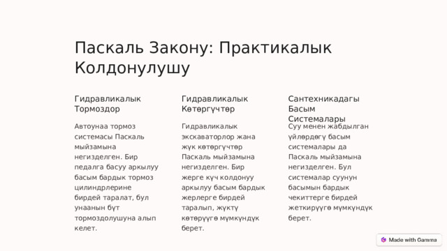 Паскаль Закону: Практикалык Колдонулушу Гидравликалык Тормоздор Гидравликалык Көтөргүчтөр Сантехникадагы Басым Системалары Автоунаа тормоз системасы Паскаль мыйзамына негизделген. Бир педалга басуу аркылуу басым бардык тормоз цилиндрлерине бирдей таралат, бул унаанын бүт тормоздолушуна алып келет. Гидравликалык экскаваторлор жана жүк көтөргүчтөр Паскаль мыйзамына негизделген. Бир жерге күч колдонуу аркылуу басым бардык жерлерге бирдей таралып, жүктү көтөрүүгө мүмкүндүк берет. Суу менен жабдылган үйлөрдөгү басым системалары да Паскаль мыйзамына негизделген. Бул системалар суунун басымын бардык чекиттерге бирдей жеткирүүгө мүмкүндүк берет.  