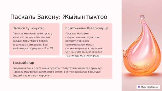 Паскаль Закону: Жыйынтыктоо Негизги Түшүнүктөр Практикалык Колдонулушу Паскаль мыйзамы суюктуктар жана газдардагы басымдын бардык багыттарга бирдей таралышын билдирет. Бул мыйзамдын формуласы P = F/A. Паскаль мыйзамы гидравликалык тормоздор, көтөргүчтөр жана сантехникалык басым системаларында колдонулат. Бул мыйзам физикада жана техникада маанилүү роль ойнойт. Тажрыйбалар Гидравликалык пресс жана суюктук толтурулган идиштер аркылуу Паскаль мыйзамын далилдөөгө болот. Бул тажрыйбалар басымдын бирдей таралышын көрсөтөт.  