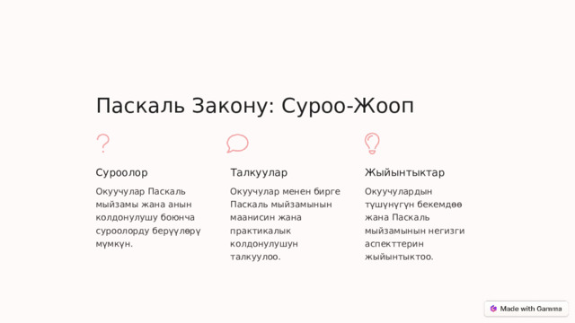 Паскаль Закону: Суроо-Жооп Суроолор Талкуулар Жыйынтыктар Окуучулар Паскаль мыйзамы жана анын колдонулушу боюнча суроолорду берүүлөрү мүмкүн. Окуучулар менен бирге Паскаль мыйзамынын маанисин жана практикалык колдонулушун талкуулоо. Окуучулардын түшүнүгүн бекемдөө жана Паскаль мыйзамынын негизги аспекттерин жыйынтыктоо.  