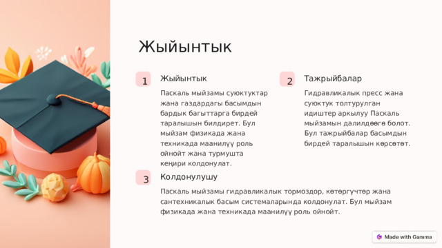 Жыйынтык Тажрыйбалар Жыйынтык 2 1 Паскаль мыйзамы суюктуктар жана газдардагы басымдын бардык багыттарга бирдей таралышын билдирет. Бул мыйзам физикада жана техникада маанилүү роль ойнойт жана турмушта кеңири колдонулат. Гидравликалык пресс жана суюктук толтурулган идиштер аркылуу Паскаль мыйзамын далилдөөгө болот. Бул тажрыйбалар басымдын бирдей таралышын көрсөтөт. Колдонулушу 3 Паскаль мыйзамы гидравликалык тормоздор, көтөргүчтөр жана сантехникалык басым системаларында колдонулат. Бул мыйзам физикада жана техникада маанилүү роль ойнойт.  