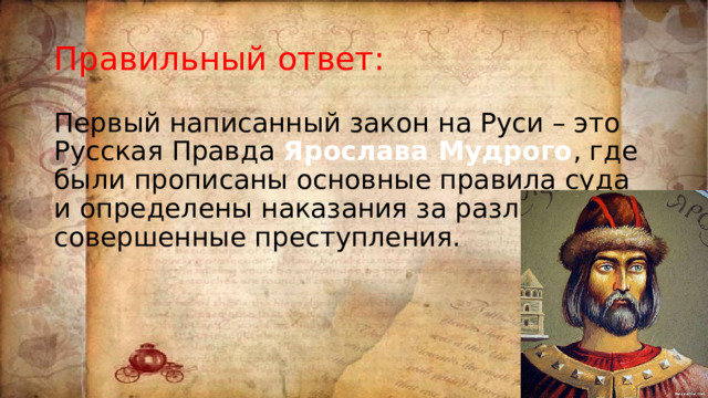 Правильный ответ: Первый написанный закон на Руси – это Русская Правда Ярослава Мудрого , где были прописаны основные правила суда и определены наказания за различные совершенные преступления. 